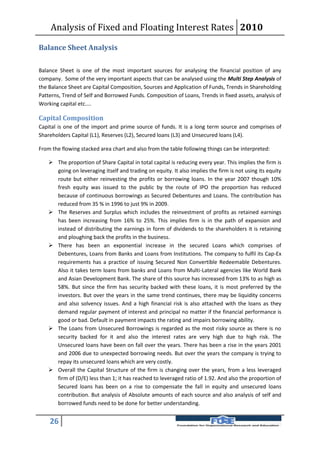 Analysis of Fixed and Floating Interest Rates 2010

Balance Sheet Analysis

Balance Sheet is one of the most important sources for analysing the financial position of any
company. Some of the very important aspects that can be analysed using the Multi Step Analysis of
the Balance Sheet are Capital Composition, Sources and Application of Funds, Trends in Shareholding
Patterns, Trend of Self and Borrowed Funds. Composition of Loans, Trends in fixed assets, analysis of
Working capital etc....

Capital Composition
Capital is one of the import and prime source of funds. It is a long term source and comprises of
Shareholders Capital (L1), Reserves (L2), Secured loans (L3) and Unsecured loans (L4).

From the flowing stacked area chart and also from the table following things can be interpreted:

     The proportion of Share Capital in total capital is reducing every year. This implies the firm is
      going on leveraging itself and trading on equity. It also implies the firm is not using its equity
      route but either reinvesting the profits or borrowing loans. In the year 2007 though 10%
      fresh equity was issued to the public by the route of IPO the proportion has reduced
      because of continuous borrowings as Secured Debentures and Loans. The contribution has
      reduced from 35 % in 1996 to just 9% in 2009.
     The Reserves and Surplus which includes the reinvestment of profits as retained earnings
      has been increasing from 16% to 25%. This implies firm is in the path of expansion and
      instead of distributing the earnings in form of dividends to the shareholders it is retaining
      and ploughing back the profits in the business.
     There has been an exponential increase in the secured Loans which comprises of
      Debentures, Loans from Banks and Loans from Institutions. The company to fulfil its Cap-Ex
      requirements has a practice of issuing Secured Non Convertible Redeemable Debentures.
      Also it takes term loans from banks and Loans from Multi-Lateral agencies like World Bank
      and Asian Development Bank. The share of this source has increased from 13% to as high as
      58%. But since the firm has security backed with these loans, it is most preferred by the
      investors. But over the years in the same trend continues, there may be liquidity concerns
      and also solvency issues. And a high financial risk is also attached with the loans as they
      demand regular payment of interest and principal no matter if the financial performance is
      good or bad. Default in payment impacts the rating and impairs borrowing ability.
     The Loans from Unsecured Borrowings is regarded as the most risky source as there is no
      security backed for it and also the interest rates are very high due to high risk. The
      Unsecured loans have been on fall over the years. There has been a rise in the years 2001
      and 2006 due to unexpected borrowing needs. But over the years the company is trying to
      repay its unsecured loans which are very costly.
     Overall the Capital Structure of the firm is changing over the years, from a less leveraged
      firm of (D/E) less than 1; it has reached to leveraged ratio of 1.92. And also the proportion of
      Secured loans has been on a rise to compensate the fall in equity and unsecured loans
      contribution. But analysis of Absolute amounts of each source and also analysis of self and
      borrowed funds need to be done for better understanding.


    26
 