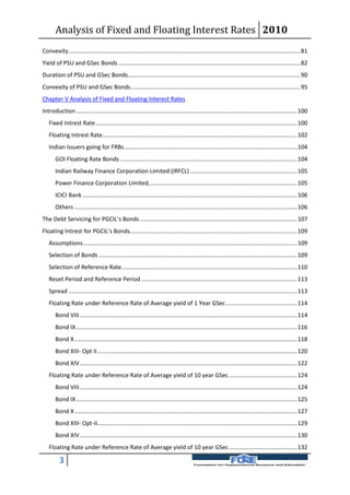 Analysis of Fixed and Floating Interest Rates 2010
Convexity............................................................................................................................................... 81
Yield of PSU and GSec Bonds ................................................................................................................ 82
Duration of PSU and GSec Bonds .......................................................................................................... 90
Convexity of PSU and GSec Bonds ........................................................................................................ 95
Chapter V Analysis of Fixed and Floating Interest Rates
Introduction ........................................................................................................................................ 100
   Fixed Intrest Rate ............................................................................................................................ 100
   Floating Intrest Rate........................................................................................................................ 102
   Indian Issuers going for FRBs .......................................................................................................... 104
       GOI Floating Rate Bonds ............................................................................................................. 104
       Indian Railway Finance Corporation Limited (IRFCL) .................................................................. 105
       Power Finance Corporation Limited, .......................................................................................... 105
       ICICI Bank .................................................................................................................................... 106
       Others ......................................................................................................................................... 106
The Debt Servicing for PGCIL’s Bonds ................................................................................................. 107
Floating Intrest for PGCIL’s Bonds....................................................................................................... 109
   Assumptions.................................................................................................................................... 109
   Selection of Bonds .......................................................................................................................... 109
   Selection of Reference Rate ............................................................................................................ 110
   Reset Period and Reference Period ................................................................................................ 113
   Spread ............................................................................................................................................. 113
   Floating Rate under Reference Rate of Average yield of 1 Year GSec ............................................ 114
       Bond VIII ...................................................................................................................................... 114
       Bond IX ........................................................................................................................................ 116
       Bond X ......................................................................................................................................... 118
       Bond XIII- Opt II ........................................................................................................................... 120
       Bond XIV ...................................................................................................................................... 122
   Floating Rate under Reference Rate of Average yield of 10 year GSec .......................................... 124
       Bond VIII ...................................................................................................................................... 124
       Bond IX ........................................................................................................................................ 125
       Bond X ......................................................................................................................................... 127
       Bond XIII- Opt-II........................................................................................................................... 129
       Bond XIV ...................................................................................................................................... 130
   Floating Rate under Reference Rate of Average yield of 10 year GSec .......................................... 132

         3
 