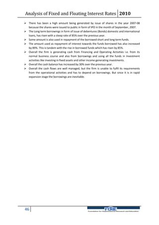 Analysis of Fixed and Floating Interest Rates 2010
 There has been a high amount being generated by issue of shares in the year 2007-08
  because the shares were issued to public in form of IPO in the month of September, 2007.
 The Long term borrowings in form of issue of debentures (Bonds) domestic and international
  loans, has risen with a steep rate of 85% over the previous year.
 Some amount is also used in repayment of the borrowed short and long term funds.
 The amount used as repayment of interest towards the funds borrowed has also increased
  by 89%. This is tandem with the rise in borrowed funds which has risen by 85%.
 Overall the firm is generating cash from Financing and Operating Activities i.e. from its
  normal business course and also from borrowings and using all the funds in Investment
  activities like investing in fixed assets and other income generating investments.
 Overall the cash balance has increased by 30% over the previous year.
 Overall the cash flows are well managed, but the firm is unable to fulfil its requirements
  from the operational activities and has to depend on borrowings. But since it is in rapid
  expansion stage the borrowings are inevitable.




46
 