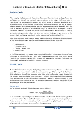 Analysis of Fixed and Floating Interest Rates 2010

Ratio Analysis

After analysing the balance sheet, the analysis of sources and applications of funds, profit and loss
analysis and also the cash flow analysis, It is per se necessary to also analyse the financial ratios of
the company. The financial analysis as a detached without comparing the figures with each other is
incomplete analysis and will not lead to true analysis. Thus every figure must not only be analysed
over the years but must also be compared with the other components of the same year. It is a tool
used by individuals to conduct a quantitative analysis of information in a company's financial
statements. Ratios are calculated from current year numbers and are then compared to previous
years, other companies, the industry, or even the economy to judge the performance of the
company. Ratio analysis is predominately used by proponents of fundamental analysis.

Some of the important aspects of ratio analysis are to scrutinize the profitability, liquidity, solvency,
as well as the efficiency of the company. Some of the important classes of ratios are:

       Liquidity Ratios
       Profitability Ratios
       Turnover / Activity Ratios
       Solvency Ratio

In the following section, the ratios of above mentioned heads foe Power Grid Corporation of India
Limited will be computed for last 5 years from 2004-05 to 2008-09. Also these figures will be
compared with the Industry average. Since there are very few players in the power transmission, the
benchmark of power generation industry has been considered.

Liquidity Ratio


These set of ratios help in analysing the liquidity position of the company. They can be defined as a
class of financial metrics that is used to determine a company's ability to pay off its short-terms
debts obligations. Generally, the higher the value of the ratio, the larger the margin of safety that
the company possesses to cover short-term debts. Liquidity ratios provide information about a
firm's ability to meet its short-term financial obligations. They are of particular interest to those
extending short-term credit to the firm. Two frequently-used liquidity ratios are the current ratio (or
working capital ratio) and the quick ratio.

Current Ratio
The current ratio is the ratio of current assets to current liabilities:

                                                                   
                                   =
                                                                

Short-term creditors prefer a high current ratio since it reduces their risk. Shareholders may prefer a
lower current ratio so that more of the firm's assets are working to grow the business. Typical values
for the current ratio vary by firm and industry. For example, firms in cyclical industries may maintain
a higher current ratio in order to remain solvent during downturns.


     47
 