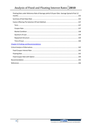 Analysis of Fixed and Floating Interest Rates 2010
   Floating Rate under Reference Rate of Average yield of 10 year GSec- Average Spread of last 12
   months ............................................................................................................................................ 135
   Summary of Each Base Rate ........................................................................................................... 135
   Factors Effecting The Selection Of Each Method............................................................................ 137
       Term ............................................................................................................................................ 137
       Coupon Rate................................................................................................................................ 137
       Market Condition ........................................................................................................................ 138
       Quantum of Loan ........................................................................................................................ 139
       Repayment Structure .................................................................................................................. 139
       Time of Issue ............................................................................................................................... 140
Chapter VI Findings and Recommendations
Critical Analysis of Alternatives........................................................................................................... 142
   Fixed Coupon Interest Rate ............................................................................................................ 142
   Floating Rate ................................................................................................................................... 142
   Fixed Coupon Rate with Option ...................................................................................................... 144
Recommendation................................................................................................................................ 145
References .......................................................................................................................................... 146




         4
 