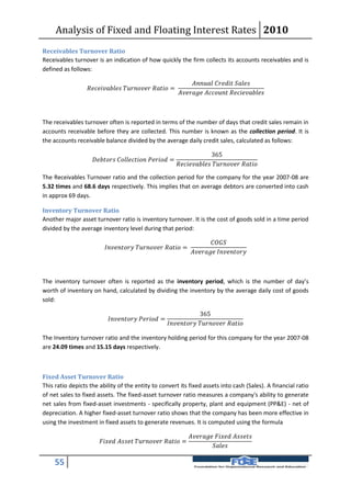 Analysis of Fixed and Floating Interest Rates 2010
Receivables Turnover Ratio
Receivables turnover is an indication of how quickly the firm collects its accounts receivables and is
defined as follows:

                                                                                     
                     =
                                                                             



The receivables turnover often is reported in terms of the number of days that credit sales remain in
accounts receivable before they are collected. This number is known as the collection period. It is
the accounts receivable balance divided by the average daily credit sales, calculated as follows:

                                                                                                365
                        =
                                                                            

The Receivables Turnover ratio and the collection period for the company for the year 2007-08 are
5.32 times and 68.6 days respectively. This implies that on average debtors are converted into cash
in approx 69 days.

Inventory Turnover Ratio
Another major asset turnover ratio is inventory turnover. It is the cost of goods sold in a time period
divided by the average inventory level during that period:

                                                                                             
                               =
                                                                                   



The inventory turnover often is reported as the inventory period, which is the number of day’s
worth of inventory on hand, calculated by dividing the inventory by the average daily cost of goods
sold:

                                                                                      365
                                =
                                                                    

The Inventory turnover ratio and the inventory holding period for this company for the year 2007-08
are 24.09 times and 15.15 days respectively.



Fixed Asset Turnover Ratio
This ratio depicts the ability of the entity to convert its fixed assets into cash (Sales). A financial ratio
of net sales to fixed assets. The fixed-asset turnover ratio measures a company's ability to generate
net sales from fixed-asset investments - specifically property, plant and equipment (PP&E) - net of
depreciation. A higher fixed-asset turnover ratio shows that the company has been more effective in
using the investment in fixed assets to generate revenues. It is computed using the formula

                                                                                   
                             =
                                                                                               

     55
 
