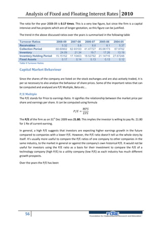 Analysis of Fixed and Floating Interest Rates 2010
The ratio for the year 2008-09 is 0.17 times. This is a very low figure, but since the firm is a capital
intensive and has projects which are of longer gestation, so this figure can be justified.

The trend in the above discussed ratios over the years is summarised in the following table

Turnover Ratios               2008-09     2007-08       2006-07     2005-06     2004-05
Receivables                        5.32         5.8           8.8         8.1        5.37
Collection Period             68.60902    62.93103      41.47727    45.06173     67.9702
Inventory                         24.09       21.34          19.7       17.26       13.19
Inventory Holding Period      15.15152    17.10403      18.52792    21.14716    27.67248
Fixed Assets                       0.17        0.14          0.13        0.13        0.12
Table 9 Turnover Ratios

Capital Market Behaviour

Since the shares of the company are listed on the stock exchanges and are also actively traded, it is
per se necessary to also analyse the behaviour of share prices. Some of the important ratios that can
be computed and analysed are P/E Multiple, Beta etc...

P/E Multiple
The P/E stands for Price to earnings Ratio. It signifies the relationship between the market price per
share and earnings per share. It can be computed using formula

                                                       
                                             / =
                                                       

The P/E of the firm as on 31st Dec 2009 was 21.80. This implies the investor is willing to pay Rs. 21.80
for 1 Re of current earning.

In general, a high P/E suggests that investors are expecting higher earnings growth in the future
compared to companies with a lower P/E. However, the P/E ratio doesn't tell us the whole story by
itself. It's usually more useful to compare the P/E ratios of one company to other companies in the
same industry, to the market in general or against the company's own historical P/E. It would not be
useful for investors using the P/E ratio as a basis for their investment to compare the P/E of a
technology company (high P/E) to a utility company (low P/E) as each industry has much different
growth prospects.

Over the years the P/E has been




     56
 