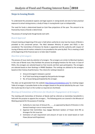 Analysis of Fixed and Floating Interest Rates 2010

Steps in Issuing Bonds

To understand the procedural aspects and legal aspects in raising bonds and also to have practical
exposure to actual raising process, a study of steps in issuing bonds is per se indispensible.

The need for funds is determined based on Cash flow projections of the year. The amount to be
financed by means of bonds is determined.

The process of raising funds though bonds start with:

Board Approval

A board meeting at beginning of the year is held where authority to raise loan by means of Bonds is
provided to the concerned person. The MoU between Ministry of power and PGCIL is also
considered. The Committee of Directors for Bonds is appointed and the authority with respect of
issuing of Bonds and all matters related to it are provided to the same by BoD. This is meeting is held
at the beginning of the financial year or at later date if needed.

Shortlist of Arrangers

The process of issue starts by selection of arrangers. The arrangers are similar to Merchant bankers
in the case of Bonds issue; they facilitate the process by bringing Investors for the issue. In Case of
PGCIL, the arrangers are selected based on Past records and their past participation. The arrangers
are selected based on their Rankings in PRIME Database. The rankings are allotted to the arrangers
based on their history of performance. The criteria for ranking is based on

             Amount Arranged in between a period
             % of Total issue being arranged by that particular Arranger
             No. of issues being participated by the arranger.

This data can be generated from the website http://www.primedatabase.com/ by creating League
Table of arrangers. It provides Ranks to the arrangers based on the period selected by the user. From
the results top 10 or top 5 or the number as required are shortlisted.

Meeting of Committee of Directors for Bonds for Engagement of Arrangers

The meeting with Committee of Directors of Bonds (will be referred as Committee henceforth) is
held with the purpose to appoint the arrangers... The following points are covered in the Minutes of
Meeting prepared for the purpose of meeting:

             Authority to raise loan of Amount Rs........, as approved by Board of Directors in the
              General meeting in one or many trenches.
             Approval that Committee may engage Merchant bankers of Power Grid IPO as
              Arrangers for this issue too
             Estimation of cash requirement and amount of Loan to be raised based on Cash
              Flows (Actual and Projections)



    60
 