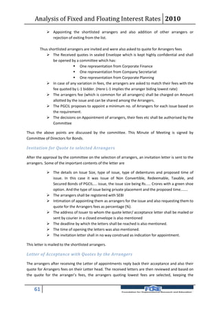 Analysis of Fixed and Floating Interest Rates 2010
             Appointing the shortlisted arrangers and also addition of other arrangers or
              rejection of exiting from the list.

        Thus shortlisted arrangers are invited and were also asked to quote for Arrangers fees
            The Received quotes in sealed Envelope which is kept highly confidential and shall
               be opened by a committee which has:
                              One representation from Corporate Finance
                              One representation from Company Secretariat
                              One representation from Corporate Planning
            In case of any variation in fees, the arrangers are asked to match their fees with the
               fee quoted by L-1 bidder. (Here L-1 implies the arranger biding lowest rate)
            The arrangers fee (which is common for all arrangers) shall be charged on Amount
               allotted by the issue and can be shared among the Arrangers.
            The PGCIL proposes to appoint a minimum no. of Arrangers for each issue based on
               the requirement.
            The decisions on Appointment of arrangers, their fees etc shall be authorised by the
               Committee

Thus the above points are discussed by the committee. This Minute of Meeting is signed by
Committee of Directors for Bonds.

Invitation for Quote to selected Arrange rs

After the approval by the committee on the selection of arrangers, an invitation letter is sent to the
arrangers. Some of the important contents of the letter are

             The details on Issue Size, type of issue, type of debentures and proposed time of
              issue. In this case it was Issue of Non Convertible, Redeemable, Taxable, and
              Secured Bonds of PGCIL.... issue, the issue size being Rs..... Crores with a green shoe
              option. And the type of issue being private placement and the proposed time.......
             The arrangers shall be registered with SEBI
             Intimation of appointing them as arrangers for the issue and also requesting them to
              quote for the Arrangers fees as percentage (%).
             The address of Issuer to whom the quote letter/ acceptance letter shall be mailed or
              sent by courier in a closed envelope is also mentioned
             The deadline by which the letters shall be reached is also mentioned.
             The time of opening the letters was also mentioned.
             The invitation letter shall in no way construed as indication for appointment.

This letter is mailed to the shortlisted arrangers.

Letter of Acceptance with Quotes by the Arrangers

The arrangers after receiving the Letter of appointments reply back their acceptance and also their
quote for Arrangers fees on their Letter head. The received letters are then reviewed and based on
the quote for the arranger’s fees, the arrangers quoting lowest fees are selected, keeping the


    61
 