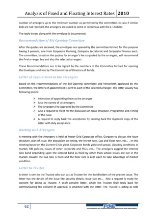 Analysis of Fixed and Floating Interest Rates 2010
number of arrangers up to the minimum number as permitted by the committee. In case if similar
bids are not received, the arrangers are asked to come in consensus with the L-1 bidder.

The reply letters along with the envelope is documented.

Recommendation of Bid Opening Committee

After the quotes are received, the envelopes are opened by the committee formed for this purpose
having 3 persons, one from Corporate Planning, Company Secretariat and Corporate Finance each.
The committee, based on the quotes for arranger’s fee as quoted by the arrangers, will recommend
the final arranger fee and also the selected arrangers.

These Recommendations are to be signed by the members of the Committee formed for opening
the Envelopes and also by The Committee of Directors of Bonds.

Letter of Appointment to the Arrangers

Based on the recommendations of the Bid Opening committee and henceforth approved by the
Committee, the letters of appointment is sent to each of the selected arranger. The letter usually has
following points:

             Intimation of appointing them as the arranger
             Also the names of co-arrangers
             The Arrangers Fee approved by the Committee
             Also a request to meet for the discussion on Issue Structure, Programme and Timing
              of the issue
             A request to reply back the acceptance by sending back the duplicate copy of the
              letter with duly acceptance.

Meeting with Arrangers

A meeting with the Arrangers is held at Power Grid Corporate office, Gurgaon to discuss the issue
structure, plan of issue, the discussion on timing, the Intrest rate, Cap and Floor rate, etc... . In this
meeting based on the Current G-Sec yield, Corporate Bonds yield and spread, Liquidity conditions in
market, RBI policies, Issues of other corporate and PSUs, etc... The arrangers suggest the interest
rate band depending upon the interest band as fixed by other PSUs whose issues are live in the
market. Usually the Cap rate is fixed and the floor rate is kept open to take advantage of market
condition.

Letter to Trustee

A letter is sent to the Trustee who can act as Trustee for the Bondholders of the present issue. The
letter has the details of the issue like security details, issue size etc... Also a request is made for
consent for acting as Trustee. A draft consent letter, which the Trustee shall reply back for
communicating the consent of approval, is attached with the letter. The Trustee is acting as IDBI




    62
 