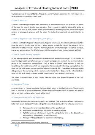Analysis of Fixed and Floating Interest Rates 2010
Trusteeship since XII issue of Bonds7. Though the same Trustee is appointed for every issue, but a
separate letter is to be sent for each issue.

Letter to Banker

A letter is sent to the proposed Banker who can act as Banker to the Issue. The letter has the details
of the issue like security details, issue size etc... Also a request is made for consent for acting as
Banker to the Issue. A draft consent letter, which the Banker shall reply back for communicating the
consent of approval, is attached with the letter. The Indian Overseas Bank acts as the banker to
issue.

Letter to Registrar and Transfer Agent (RTA)

A letter is sent to the Registrar who can act as Registrar for an issue. The letter has the details of the
issue like security details, issue size etc... Also a request is made for consent for acting as RTA. A
draft consent letter, which the Registrar shall reply back for communicating the consent of approval,
is attached with the letter. The RTA for Power Grid Corporation of India Limited Bonds is MCS Ltd.

Letter to Credit Rating Agencies

As per SEBI’s guidelines with respect to issue of debentures and also with respect to Disclosures, an
issuer must get credit rating from at least two credit rating agencies and shall also communicate the
rating in the Information memorandum. Thus a letter to Credit rating agencies is sent for
Revalidating the Credit rating which was assigned by the respective Credit rating Agency before. The
letter has the issue details, the details of the security, issue size, etc... The details of rating provided
at beginning of the year along with the loan amount are also shared (backed by the reference to the
letter no. and letter date). A request is made for the issue of fresh letter of credit rating.

The Power Grid Corporation of India Limited takes the rating from 3 agencies namely, ICRA, CARE
and CRISIL.

Letter from Trustee

A consent to act as Trustee, specifying the issue details is sent to BoD by the trustee. The content is
same as provided by issuer as draft letter. Trustee also authorises the issuer to forward the letter to
NSE or any stock exchange where bonds will be listed

Letters from Credit Rating Agencies

Revalidation letters from credit rating agency are received. The letter has reference to previous
letter from issuer. It also confirms the rating of the security to be issued. It has following conditions:

                 Rating specific to terms and conditions of the specific issue.
                 Any change shall be brought into notice of the rating agency.
                 Right to suspend, withdraw, or revise the rating at any time on the basis of new
                  information or unavailability of any information.
                 Rating should not be treated as recommendation to buy.

7
    Prior to this, Indian Overseas Bank acted as the Trustee

       63
 