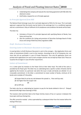 Analysis of Fixed and Floating Interest Rates 2010
             Undertaking that company will execute the new listing agreement with NSE after the
              allotment is done
             And finally a request for an In-Principle approval.

In-Principle Approval from NSE

The National Stock Exchange issues the In-principle Approval to PGCIL for the issue. The In-principle
approval is approval that the bonds may be listed on the exchange but it is a conditional approval
and not a commitment. Only on fulfilment of all compliances and conditions the bonds will be listed.

The letter has

             Intimation of Grant of In principle Approval with specifying Nature of Bonds, Face
              Value and Issue Size
             Also the conditions for Listing and provisions of Securities Exchange Board of India
              (Issue and Listing of Debt Securities) regulations 2008.

Draft- Disclosure Document

Covering Letter to Disclosure Document to Arrangers

A covering letter to Draft Disclosure Document is sent to the arrangers. Also Application forms and
Letter of commitment (Draft) is sent to the Investors. According to Sec 67 of Companies Act, not
more than 49 can participate in case of Private Placement. Thus only 49 application forms are
printed and 4 applications are sent to each arrangers and the rest are kept by Power Grid. These are
issued to the arrangers in case of further requirement.

Letters of Commitment

It is a Letter given by Investors to the Power Grid on their letter head. The draft of the same is
provided by the Power grid. This letter has an undertaking that a specific number of bonds shall be
applied by the Investor at a particular rate when the issue is made and bonds are allotted. It is an
irrevocable commitment. In the letter a commitment to invest number of bonds, minimum of 10
bonds and a multiple of 5 thereafter,

        @ Coupon Rate (it can be any rate between the spread i.e... Floor and Cap rate)
        @ rate higher than the coupon rate
                            OR
        @ Cut-Off rate

The letter also has an undertaking by Investors to pay for the bonds allotted in form of Cheque/
Demand draft (High Value Clearing) or RTGS

The Investors shall send their bids to the Power Grid by means of Fax or in person in between the
Issue open and Issue Closing time.

The offer cannot be revoked unless superseded by a subsequent letter from the investor before the
closing of the issue.


    65
 