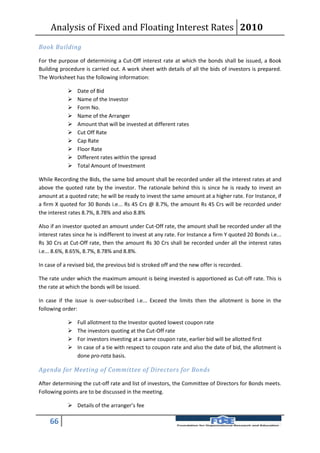 Analysis of Fixed and Floating Interest Rates 2010
Book Building

For the purpose of determining a Cut-Off interest rate at which the bonds shall be issued, a Book
Building procedure is carried out. A work sheet with details of all the bids of investors is prepared.
The Worksheet has the following information:

               Date of Bid
               Name of the Investor
               Form No.
               Name of the Arranger
               Amount that will be invested at different rates
               Cut Off Rate
               Cap Rate
               Floor Rate
               Different rates within the spread
               Total Amount of Investment

While Recording the Bids, the same bid amount shall be recorded under all the interest rates at and
above the quoted rate by the investor. The rationale behind this is since he is ready to invest an
amount at a quoted rate; he will be ready to invest the same amount at a higher rate. For Instance, if
a firm X quoted for 30 Bonds i.e... Rs 45 Crs @ 8.7%, the amount Rs 45 Crs will be recorded under
the interest rates 8.7%, 8.78% and also 8.8%

Also if an investor quoted an amount under Cut-Off rate, the amount shall be recorded under all the
interest rates since he is indifferent to invest at any rate. For Instance a firm Y quoted 20 Bonds i.e...
Rs 30 Crs at Cut-Off rate, then the amount Rs 30 Crs shall be recorded under all the interest rates
i.e... 8.6%, 8.65%, 8.7%, 8.78% and 8.8%.

In case of a revised bid, the previous bid is stroked off and the new offer is recorded.

The rate under which the maximum amount is being invested is apportioned as Cut-off rate. This is
the rate at which the bonds will be issued.

In case if the issue is over-subscribed i.e... Exceed the limits then the allotment is bone in the
following order:

               Full allotment to the Investor quoted lowest coupon rate
               The investors quoting at the Cut-Off rate
               For investors investing at a same coupon rate, earlier bid will be allotted first
               In case of a tie with respect to coupon rate and also the date of bid, the allotment is
                done pro-rata basis.

Agenda for Meeting of Committee of Directors for Bonds

After determining the cut-off rate and list of investors, the Committee of Directors for Bonds meets.
Following points are to be discussed in the meeting.

             Details of the arranger’s fee

    66
 