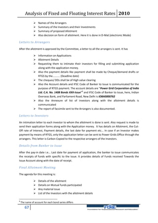 Analysis of Fixed and Floating Interest Rates 2010
                   Names of the Arrangers
                   Summary of the Investors and their Investments
                   Summary of proposed Allotment
                   Also decision on form of allotment. Here it is done in D-Mat (electronic Mode)

Letters to Arrangers

After the allotment is approved by the Committee, a letter to all the arrangers is sent. It has

                Information on Applications
                Allotment Details
                Requesting them to intimate their investors for filling and submitting application
                 along with the application money.
                Also the payment details like payment shall be made by Cheque/demand drafts or
                 RTGS by the.......... (Deadline date)
                The cheques/ DDs shall be of High value clearing
                Also the Account details and IFSC Code of Banker to Issue is communicated for the
                 purpose of RTGS payment. The account details are “Power Grid Corporation of India
                 Ltd. C.A. No. 1408 Bonds XXX-Issue”8 and IFSC Code of Banker to Issue, here, Indian
                 Overseas Bank, and Parliament Road, New Delhi is IOBA0000762
                Also the Annexure of list of investors along with the allotment details is
                 communicated
                The report of facsimile sent to the Arrangers is also documented.

Letters to Investors

An intimation letter to each investor to whom the allotment is done is sent. Also request is made to
send their application forms along with the Application money. It has details on Allotment, the Cut-
Off rate of Interest, Payment details, the last date for payment etc... In case if an Investor makes
payment by means of RTGS, only the application letter can be sent to Power Grids Office through the
arrangers. This letter is Carbon Copied to the respective arrangers of the Investors.

Details from Banker to Issue

After the pay-in date i.e... Last date for payment of application, the banker to issue communicates
the receipts of funds with specific to the issue. It provides details of Funds received Towards the
Issue Account along with the date of receipt.

Final Allotment Meeting

The agenda for this meeting is:

                   Details of the allotment
                   Details on Mutual funds participated
                   Any material issue
                   List of the Investors with the allotment details

8
    The name of account for each bond series differs

       67
 