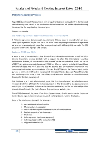Analysis of Fixed and Floating Interest Rates 2010

Dematerialization Process

As per SEBI Guidelines all the securities in form of equity or debt shall be issued only in De-Mat (read
dematerialised) form. Thus it is per se indispensable to understand the process of dematerializing
i.e...converting the securities into electronic form.

The process starts by:

Tri-Partite Agreement between Depository, Issuer and RTA

A Tri-Partite agreement between each depository and RTA and issuer is entered before an issue.
Once signed agreement will; be valid for all the issues unless any change in Terms or change in the
party or any new regulations is made. Two agreements each with NSDL and CDSL are made. The RTA
(Registrar and Transfer Agent) is MCS services.

Letter to NSDL and CDSL

A letter is sent to the depository, here, National Securities Depository Limited (NSDL) and CDSL
(Central Depository Services Limited) with a request to allot ISIN (International Securities
Identification Number), an unique identification number, for the securities to be issued. The Details
of STRPPs are also communicated since each STRPP has different maturity period and thus will have
different ISIN code. The Pay-In date and also the deemed date of allotment is mentioned. This
communication is mailed before the closing of books. The MCF (Master file Creation Form) for the
purpose of allotment of ISIN code is also attached. Intimation that the Corporate Action file shall be
sent separately is also made. A true copy of extract of resolution approved by the Committee of
Directors for Bonds is also attached.

The ISIN code is a 12 digit Alpha-Numeric code. The first three characters are alphabets which
represent the Nation of Origin (for Indian securities it is INE), the next five characters are issuer
specific (like 752E0 for Power Grid and 002A0 for Reliance Industries) and the last four are specific to
characteristics of security like Equity, Secured Debentures, and Maturity etc...

The MCF file has details like Name of the Entity (issuer), contact details, security details, debenture
trustee details, type of placement, issue size, stock exchange details, registrar details etc…

Some of the attachments along with the letters are:

               Articles of Association of the firm
               Memorandum of Association
               Certificate of Incorporation and Certificate of Commencement
               Audited Accounts of last three years
               Trust deed
               Offer Document (Disclosure Document)
               In-Principal approval for Listing from NSE
               Copy of board resolution



    68
 