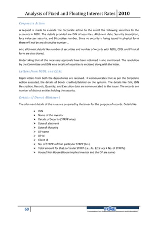 Analysis of Fixed and Floating Interest Rates 2010
Corporate Action

A request is made to execute the corporate action to the credit the following securities to the
accounts in NSDL. The details provided are ISIN of securities, Allotment date, Security description,
face value per security, and Distinctive number. Since no security is being issued in physical form
there will not be any distinctive number...

Also allotment details like number of securities and number of records with NSDL, CDSL and Physical
form are also shared.

Undertaking that all the necessary approvals have been obtained is also mentioned. The resolution
by the Committee and ISIN wise details of securities is enclosed along with the letter.

Letters from NSDL and CDSL

Reply letters from both the depositories are received. It communicates that as per the Corporate
Action executed, the details of Bonds credited/debited on the systems. The details like ISIN, ISIN
Description, Records, Quantity, and Execution date are communicated to the issuer. The records are
number of distinct entities holding the security.

Details of Demat Allotment

The allotment details of the issue are prepared by the issuer for the purpose of records. Details like:

               ISIN
               Name of the Investor
               Details of Security (STRPP wise)
               Date of allotment
               Date of Maturity
               DP name
               DP Id
               Client Id
               No. of STRPPs of that particular STRPP (A-L)
               Total amount for that particular STRPP (i.e...Rs. 12.5 lacs X No. of STRPPs)
               House/ Non House (House implies Investor and the DP are same)




    69
 