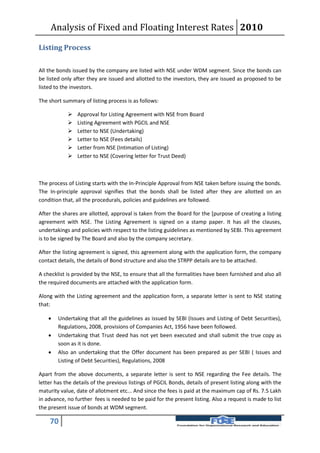 Analysis of Fixed and Floating Interest Rates 2010

Listing Process

All the bonds issued by the company are listed with NSE under WDM segment. Since the bonds can
be listed only after they are issued and allotted to the investors, they are issued as proposed to be
listed to the investors.

The short summary of listing process is as follows:

               Approval for Listing Agreement with NSE from Board
               Listing Agreement with PGCIL and NSE
               Letter to NSE (Undertaking)
               Letter to NSE (Fees details)
               Letter from NSE (Intimation of Listing)
               Letter to NSE (Covering letter for Trust Deed)



The process of Listing starts with the In-Principle Approval from NSE taken before issuing the bonds.
The In-principle approval signifies that the bonds shall be listed after they are allotted on an
condition that, all the procedurals, policies and guidelines are followed.

After the shares are allotted, approval is taken from the Board for the [purpose of creating a listing
agreement with NSE. The Listing Agreement is signed on a stamp paper. It has all the clauses,
undertakings and policies with respect to the listing guidelines as mentioned by SEBI. This agreement
is to be signed by The Board and also by the company secretary.

After the listing agreement is signed, this agreement along with the application form, the company
contact details, the details of Bond structure and also the STRPP details are to be attached.

A checklist is provided by the NSE, to ensure that all the formalities have been furnished and also all
the required documents are attached with the application form.

Along with the Listing agreement and the application form, a separate letter is sent to NSE stating
that:

       Undertaking that all the guidelines as issued by SEBI (Issues and Listing of Debt Securities),
        Regulations, 2008, provisions of Companies Act, 1956 have been followed.
       Undertaking that Trust deed has not yet been executed and shall submit the true copy as
        soon as it is done.
       Also an undertaking that the Offer document has been prepared as per SEBI ( Issues and
        Listing of Debt Securities), Regulations, 2008

Apart from the above documents, a separate letter is sent to NSE regarding the Fee details. The
letter has the details of the previous listings of PGCIL Bonds, details of present listing along with the
maturity value, date of allotment etc... And since the fees is paid at the maximum cap of Rs. 7.5 Lakh
in advance, no further fees is needed to be paid for the present listing. Also a request is made to list
the present issue of bonds at WDM segment.

    70
 