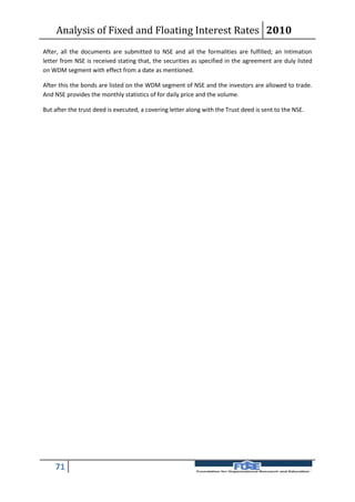 Analysis of Fixed and Floating Interest Rates 2010
After, all the documents are submitted to NSE and all the formalities are fulfilled; an Intimation
letter from NSE is received stating that, the securities as specified in the agreement are duly listed
on WDM segment with effect from a date as mentioned.

After this the bonds are listed on the WDM segment of NSE and the investors are allowed to trade.
And NSE provides the monthly statistics of for daily price and the volume.

But after the trust deed is executed, a covering letter along with the Trust deed is sent to the NSE.




    71
 