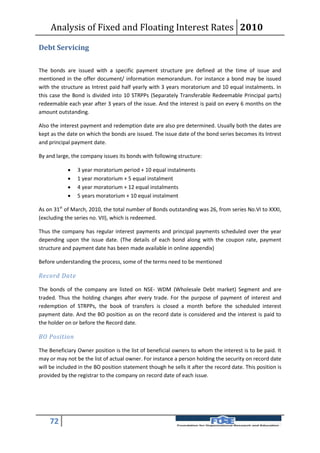 Analysis of Fixed and Floating Interest Rates 2010

Debt Servicing

The bonds are issued with a specific payment structure pre defined at the time of issue and
mentioned in the offer document/ information memorandum. For instance a bond may be issued
with the structure as Intrest paid half yearly with 3 years moratorium and 10 equal instalments. In
this case the Bond is divided into 10 STRPPs (Separately Transferable Redeemable Principal parts)
redeemable each year after 3 years of the issue. And the interest is paid on every 6 months on the
amount outstanding.

Also the interest payment and redemption date are also pre determined. Usually both the dates are
kept as the date on which the bonds are issued. The issue date of the bond series becomes its Intrest
and principal payment date.

By and large, the company issues its bonds with following structure:

               3 year moratorium period + 10 equal instalments
               1 year moratorium + 5 equal instalment
               4 year moratorium + 12 equal instalments
               5 years moratorium + 10 equal instalment

As on 31st of March, 2010, the total number of Bonds outstanding was 26, from series No.VI to XXXI,
(excluding the series no. VII), which is redeemed.

Thus the company has regular interest payments and principal payments scheduled over the year
depending upon the issue date. (The details of each bond along with the coupon rate, payment
structure and payment date has been made available in online appendix)

Before understanding the process, some of the terms need to be mentioned

Record Date

The bonds of the company are listed on NSE- WDM (Wholesale Debt market) Segment and are
traded. Thus the holding changes after every trade. For the purpose of payment of interest and
redemption of STRPPs, the book of transfers is closed a month before the scheduled interest
payment date. And the BO position as on the record date is considered and the interest is paid to
the holder on or before the Record date.

BO Position

The Beneficiary Owner position is the list of beneficial owners to whom the interest is to be paid. It
may or may not be the list of actual owner. For instance a person holding the security on record date
will be included in the BO position statement though he sells it after the record date. This position is
provided by the registrar to the company on record date of each issue.




    72
 