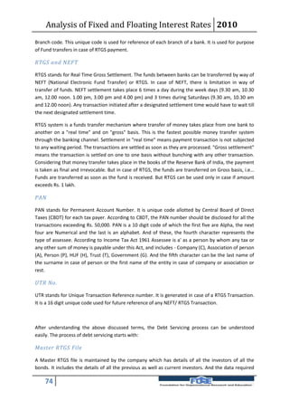 Analysis of Fixed and Floating Interest Rates 2010
Branch code. This unique code is used for reference of each branch of a bank. It is used for purpose
of Fund transfers in case of RTGS payment.

RTGS and NEFT

RTGS stands for Real Time Gross Settlement. The funds between banks can be transferred by way of
NEFT (National Electronic Fund Transfer) or RTGS. In case of NEFT, there is limitation in way of
transfer of funds. NEFT settlement takes place 6 times a day during the week days (9.30 am, 10.30
am, 12.00 noon. 1.00 pm, 3.00 pm and 4.00 pm) and 3 times during Saturdays (9.30 am, 10.30 am
and 12.00 noon). Any transaction initiated after a designated settlement time would have to wait till
the next designated settlement time.

RTGS system is a funds transfer mechanism where transfer of money takes place from one bank to
another on a "real time" and on "gross" basis. This is the fastest possible money transfer system
through the banking channel. Settlement in "real time" means payment transaction is not subjected
to any waiting period. The transactions are settled as soon as they are processed. "Gross settlement"
means the transaction is settled on one to one basis without bunching with any other transaction.
Considering that money transfer takes place in the books of the Reserve Bank of India, the payment
is taken as final and irrevocable. But in case of RTGS, the funds are transferred on Gross basis, i.e...
Funds are transferred as soon as the fund is received. But RTGS can be used only in case if amount
exceeds Rs. 1 lakh.

PAN

PAN stands for Permanent Account Number. It is unique code allotted by Central Board of Direct
Taxes (CBDT) for each tax payer. According to CBDT, the PAN number should be disclosed for all the
transactions exceeding Rs. 50,000. PAN is a 10 digit code of which the first five are Alpha, the next
four are Numerical and the last is an alphabet. And of these, the fourth character represents the
type of assessee. According to Income Tax Act 1961 Assessee is a' as a person by whom any tax or
any other sum of money is payable under this Act, and includes - Company (C), Association of person
(A), Person (P), HUF (H), Trust (T), Government (G). And the fifth character can be the last name of
the surname in case of person or the first name of the entity in case of company or association or
rest.

UTR No.

UTR stands for Unique Transaction Reference number. It is generated in case of a RTGS Transaction.
It is a 16 digit unique code used for future reference of any NEFT/ RTGS Transaction.



After understanding the above discussed terms, the Debt Servicing process can be understood
easily. The process of debt servicing starts with:

Master RTGS File

A Master RTGS file is maintained by the company which has details of all the investors of all the
bonds. It includes the details of all the previous as well as current investors. And the data required

    74
 