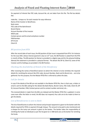 Analysis of Fixed and Floating Interest Rates 2010
for payment of interest like IFSC code, Account No. etc are taken from this file. The file has details
like:

Index No. : Unique no. for each investor for easy reference
Name of the Investor or Beneficiary
Bank name
IFSC code of the Bank Branch
Branch Name
Account Number of the Investor
MICR code
Contact person and his email and phone number
PAN Number
DP ID and
Client ID


BO position from RTA

After the record date of each issue, the BO position of that issue is requested from RTA. For Instance
for the issue XXV, whose interest payment is due on 12th June, the BO Position is asked from the RTA
in month of May. The BO position for Demat is provided in a digital copy and for the physical holding
(Remat) the statement is provided in a physical format. The details like DP Id, Client ID, name of the
Investor and his holdings are provided in the BO Position.

Checking the Availability of Details if the Beneficiary

After receiving the names of beneficial owners to whom the interest is to be remitted, the required
details for remitting the amount like IFSC code, Account Number, Bank and its Branch etc... are to be
gathered. For this purpose, first the Master RTGS file is referred to collect the data.

Call for Details

In case if the details of the BO are not available in the Master RTGS file, then in that case, a letter or
email is sent to the BOs asking for the details like Bank Name, Branch name, IFSC Code, Client ID, DP
ID, Account Number, PAN, Contact person and his contact number and email, etc...

The received details in reply from the BOs are indexed and the Master RTGS file is updated. In some
cases even after the letter or email, the BO does not respond, thus calls are to be made to them to
get the details.

List of Beneficiaries is sent to Bank

The list of beneficiaries to whom the interest and principal repayment is given to the banker with the
details required for RTGS or payment through cheque. The amount to be paid is also mentioned and
a cheque for the lump sum amount is given to the banker. The banker takes the responsibility of
remitting the funds to individuals as per the list given to it. IDBI bank acts as the banker for remitting
the funds.


    75
 