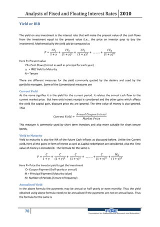 Analysis of Fixed and Floating Interest Rates 2010

Yield or IRR

The yield on any investment is the interest rate that will make the present value of the cash flows
from the investment equal to the present value (i.e... the price an investor pays to buy the
investment). Mathematically the yield cab be computed as

                               1      2        3              
                        =          +          2
                                                  +          3
                                                               + ……..+
                              1 +    (1 + )     (1 + )           (1 + )

Here P= Present value
    CF= Cash Flows (Intrest as well as principal for each year)
    y = IRR/ Yield to Maturity
    N = Tenure

There are different measures for the yield commonly quoted by the dealers and used by the
portfolio managers. Some of the Conventional measures are

Current Yield
As the name signifies it is the yield for the current period. It relates the annual cash flow to the
current market price. But here only Intrest receipt is considered and the other gains which affects
the yield like capital gain, discount price etc are ignored. The time value of money is also ignored.
Thus

                                                                
                                  =
                                                                      

This measure is commonly used by short term investors and also more suitable for short tenure
bonds.

Yield to Maturity
Yield to maturity is also the IRR of the future Cash Inflows as discussed before. Unlike the Current
yield, here all the gains in form of Intrest as well as Capital redemption are considered. Also the Time
value of money is considered. The formula for the same is

                                                                     
                =          +         2
                                         +         3
                                                     + ……..+         
                                                                        +
                      1 +    (1 + )    (1 + )          (1 + )     (1 + )

Here P= Price the Investor paid to get the Investment
    C= Coupon Payment (half yearly or annual)
    M = Principal Payment (Maturity value)
    N= Number of Periods (Tenure X frequency)

Annualised Yield
In the above formula the payments may be annual or half yearly or even monthly. Thus the yield
obtained using above formula needs to be annualised if the payments are not on annual basis. Thus
the formula for the same is



    78
 