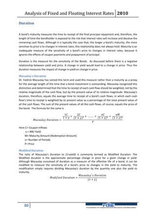 Analysis of Fixed and Floating Interest Rates 2010

Duration

A bond's maturity measures the time to receipt of the final principal repayment and, therefore, the
length of time the bondholder is exposed to the risk that interest rates will increase and devalue the
remaining cash flows. Although it is typically the case that, the longer a bond's maturity, the more
sensitive its price is to changes in interest rates, this relationship does not always hold. Maturity is an
inadequate measure of the sensitivity of a bond's price to changes in interest rates, because it
ignores the effects of coupon payments and prepayment of principal.

Duration is the measure for the sensitivity of the Bonds. As discussed before there is a negative
relationship between yield and price. A change in yield would lead to a change in price. Thus the
duration measures the impact of change in yield on change in price.

Macaulay’s Duration
Dr. Fedrick Macaulay has coined this term and used this measure rather than a maturity as a proxy
for the average length of the time that a bond investment is outstanding. Macaulay recognized this
distinction and determined that the time to receipt of each cash flow should be weighted, not by the
relative magnitude of the cash flow, but by the present value of its relative magnitude. Macaulay's
duration, therefore, equals the average time to receipt of a bond's cash flows, in which each cash
flow's time to receipt is weighted by its present value as a percentage of the total present value of
all the cash flows. The sum of the present values of all the cash flows, of course, equals the price of
the bond. The formula for the same is

                                                 1      2                       
                                                      +          + …….+          + (1 + )
                                                1 +  (1 + )2        (1 + )
              =
                                                                    

Here C= Coupon Inflows
     y = IRR/ Yield
    M= Maturity Amount (Redemption Amount)
    n= Number of Periods
    P= Price

Modified Duration
The ratio of Macaulay’s Duration to (1+yield) is commonly termed as Modified Duration. The
Modified duration is the approximate percentage change in price for a given change in yield.
Although Macaulay conceived of duration as a measure of the effective life of a bond, it can be
modified to measure the sensitivity of a bond's price to changes in the yield to maturity. The
modification simply requires dividing Macaulay's duration by the quantity one plus the yield to
maturity,
                                                              ′  
                           =
                                                                         (1 + )




    80
 