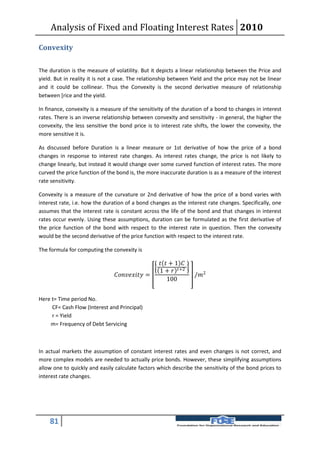 Analysis of Fixed and Floating Interest Rates 2010

Convexity

The duration is the measure of volatility. But it depicts a linear relationship between the Price and
yield. But in reality it is not a case. The relationship between Yield and the price may not be linear
and it could be collinear. Thus the Convexity is the second derivative measure of relationship
between [rice and the yield.

In finance, convexity is a measure of the sensitivity of the duration of a bond to changes in interest
rates. There is an inverse relationship between convexity and sensitivity - in general, the higher the
convexity, the less sensitive the bond price is to interest rate shifts, the lower the convexity, the
more sensitive it is.

As discussed before Duration is a linear measure or 1st derivative of how the price of a bond
changes in response to interest rate changes. As interest rates change, the price is not likely to
change linearly, but instead it would change over some curved function of interest rates. The more
curved the price function of the bond is, the more inaccurate duration is as a measure of the interest
rate sensitivity.

Convexity is a measure of the curvature or 2nd derivative of how the price of a bond varies with
interest rate, i.e. how the duration of a bond changes as the interest rate changes. Specifically, one
assumes that the interest rate is constant across the life of the bond and that changes in interest
rates occur evenly. Using these assumptions, duration can be formulated as the first derivative of
the price function of the bond with respect to the interest rate in question. Then the convexity
would be the second derivative of the price function with respect to the interest rate.

The formula for computing the convexity is

                                                        + 1 
                                                       1 +  +2
                                =                  /2
                                                           100


Here t= Time period No.
     CF= Cash Flow (Interest and Principal)
     r = Yield
    m= Frequency of Debt Servicing



In actual markets the assumption of constant interest rates and even changes is not correct, and
more complex models are needed to actually price bonds. However, these simplifying assumptions
allow one to quickly and easily calculate factors which describe the sensitivity of the bond prices to
interest rate changes.




    81
 