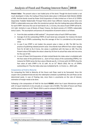 Analysis of Fixed and Floating Interest Rates 2010
Present Value: The present value is last traded price of the bond. Though the bond market is not
much developed in India, the trading of these bonds takes place in Wholesale Debt Market (WDM)
of NSE. And the bonds issued by Power Grid Corporation of India Limited are in form of 12 STRPPs
(Separately Tradable Redeemable Principal Parts) which have different maturity period since one
STRPP is redeemable every year after the moratorium period. Also the trading takes place differently
for each STRPP. And since the cost of each Bond is Rs. 1.5 Crores, the value of each STRPP will be Rs.
12.5 lakh. Similarly in case of Bonds of Power Finance, the Bond consists of 3 STRPPs redeemable
every 5 years. The assumptions and process of computation of present values is as follows:

        From the data available at NSE website11, the present value of each STRPP was taken
        Average of all the outstanding STRPPs of each bond was computed. For Instance the bond
         PGXIV has 6 STRPPs outstanding, thus the average of the 6 is considered as the present
         value
        In case if any STRPP is not traded, the present value is taken as 100. The NSE has the
         practice of publishing Indexed present value. Since Bonds have different face values ranging
         from Rs 10 lakh to Rs.2 Crores, the values is published with the base as 100. Thus the
         Present value of 99 implies the value is down by 1% from its actual face value and vice versa
         for the case of 101.
        In case of Power Grid Corporation of India Limited Bonds the index value is multiplied with
         the face value of the partial bond i.e... (Sum of Face values of the outstanding STRPPs). For
         Instance for PGXVI series the face value of Bonds was Rs. 1.5 Crores with 10 STRPPs thus the
         face value of each STRPP is Rs 15 Lakh. As on 31st March 2010, the no. of STRPPs
         outstanding is 8. Thus the Index value was multiplied by Rs. 1.2 Crores i.e... 8X15 Lakh.

Computation of Yield to Maturity
For computing the Yield to Maturity all the future cash flows need to be forecasted. Since the
coupon rate is predetermined and also the redemption schedule is predefined, the cash flows can be
determined easily. In case of Floating rate, since there is uncertainty on the rate of interest,
estimation of margin needs to be done.

Following is the computation of Yield for the bond PGXXXI, which has 4 years Moratorium period
with 12 equal instalments to be annually at a coupon rate of 8.90%. The table of future cash flows
and the present value as on 31st March 2010 is used to compute IRR (Yield to maturity).

Year           Interest    Principal Opening Total
                                     Balance Payments

       2010           0            0          0    -1.50759
       2011      0.1335            0        1.5      0.1335
       2012      0.1335            0        1.5      0.1335
       2013      0.1335            0        1.5      0.1335
       2014      0.1335        0.125        1.5      0.2585
       2015    0.122375        0.125      1.375    0.247375
       2016     0.11125        0.125       1.25     0.23625


11
     The Monthly Trading report of WDM Segment for March 2010 available on www.nse-india.com

       84
 