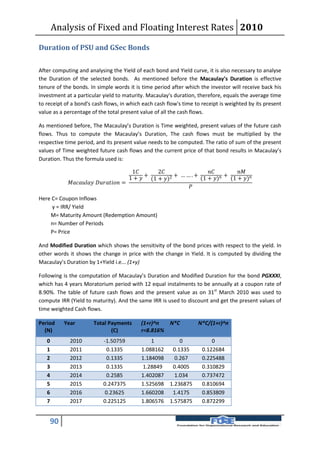 Analysis of Fixed and Floating Interest Rates 2010

Duration of PSU and GSec Bonds

After computing and analysing the Yield of each bond and Yield curve, it is also necessary to analyse
the Duration of the selected bonds. As mentioned before the Macaulay’s Duration is effective
tenure of the bonds. In simple words it is time period after which the investor will receive back his
investment at a particular yield to maturity. Macaulay's duration, therefore, equals the average time
to receipt of a bond's cash flows, in which each cash flow's time to receipt is weighted by its present
value as a percentage of the total present value of all the cash flows.

As mentioned before, The Macaulay’s Duration is Time weighted, present values of the future cash
flows. Thus to compute the Macaulay’s Duration, The cash flows must be multiplied by the
respective time period, and its present value needs to be computed. The ratio of sum of the present
values of Time weighted future cash flows and the current price of that bond results in Macaulay’s
Duration. Thus the formula used is:

                                                 1        2                          
                                                1 +  + (1 + )2 + … … . + (1 + ) + (1 + )
              =
                                                                        

Here C= Coupon Inflows
     y = IRR/ Yield
    M= Maturity Amount (Redemption Amount)
    n= Number of Periods
    P= Price

And Modified Duration which shows the sensitivity of the bond prices with respect to the yield. In
other words it shows the change in price with the change in Yield. It is computed by dividing the
Macaulay’s Duration by 1+Yield i.e... (1+y)

Following is the computation of Macaulay’s Duration and Modified Duration for the bond PGXXXI,
which has 4 years Moratorium period with 12 equal instalments to be annually at a coupon rate of
8.90%. The table of future cash flows and the present value as on 31st March 2010 was used to
compute IRR (Yield to maturity). And the same IRR is used to discount and get the present values of
time weighted Cash flows.

Period    Year          Total Payments         (1+r)^n  N*C               N*C/(1+r)^n
  (N)                          (C)             r=8.816%
   0         2010           -1.50759               1            0               0
   1         2011            0.1335            1.088162      0.1335         0.122684
   2         2012            0.1335            1.184098       0.267         0.225488
   3         2013            0.1335            1.28849       0.4005         0.310829
   4         2014            0.2585            1.402087       1.034         0.737472
   5         2015           0.247375           1.525698     1.236875        0.810694
   6         2016            0.23625           1.660208      1.4175         0.853809
   7         2017           0.225125           1.806576     1.575875        0.872299


    90
 