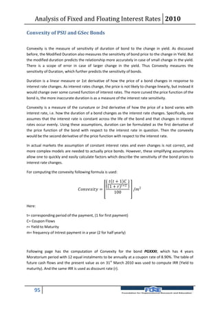 Analysis of Fixed and Floating Interest Rates 2010

Convexity of PSU and GSec Bonds

Convexity is the measure of sensitivity of duration of bond to the change in yield. As discussed
before, the Modified Duration also measures the sensitivity of bond price to the change in Yield. But
the modified duration predicts the relationship more accurately in case of small change in the yield.
There is a scope of error in case of larger change in the yield. Thus Convexity measures the
sensitivity of Duration, which further predicts the sensitivity of bonds.

Duration is a linear measure or 1st derivative of how the price of a bond changes in response to
interest rate changes. As interest rates change, the price is not likely to change linearly, but instead it
would change over some curved function of interest rates. The more curved the price function of the
bond is, the more inaccurate duration is as a measure of the interest rate sensitivity.

Convexity is a measure of the curvature or 2nd derivative of how the price of a bond varies with
interest rate, i.e. how the duration of a bond changes as the interest rate changes. Specifically, one
assumes that the interest rate is constant across the life of the bond and that changes in interest
rates occur evenly. Using these assumptions, duration can be formulated as the first derivative of
the price function of the bond with respect to the interest rate in question. Then the convexity
would be the second derivative of the price function with respect to the interest rate.

In actual markets the assumption of constant interest rates and even changes is not correct, and
more complex models are needed to actually price bonds. However, these simplifying assumptions
allow one to quickly and easily calculate factors which describe the sensitivity of the bond prices to
interest rate changes.

For computing the convexity following formula is used:

                                                         + 1 
                                                        1 +  +2
                                 =                  /2
                                                            100


Here:

t= corresponding period of the payment, (1 for first payment)
C= Coupon Flows
r= Yield to Maturity
m= frequency of Intrest payment in a year (2 for half yearly)



Following page has the computation of Convexity for the bond PGXXXI, which has 4 years
Moratorium period with 12 equal instalments to be annually at a coupon rate of 8.90%. The table of
future cash flows and the present value as on 31st March 2010 was used to compute IRR (Yield to
maturity). And the same IRR is used as discount rate (r).




    95
 