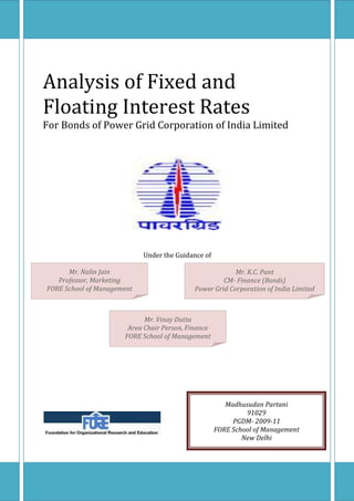 Analysis of Fixed and
Floating Interest Rates
For Bonds of Power Grid Corporation of India Limited




                            Under the Guidance of

      Mr. Nalin Jain                                     Mr. K.C. Pant
   Professor, Marketing                              CM- Finance (Bonds)
FORE School of Management                   Power Grid Corporation of India Limited



                            Mr. Vinay Dutta
                       Area Chair Person, Finance
                      FORE School of Management




                                                       Madhusudan Partani
                                                             91029
                                                         PGDM- 2009-11
                                                    FORE School of Management
                                                            New Delhi
 