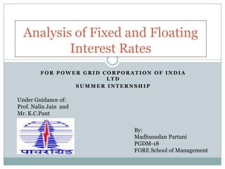 Analysis of Fixed and Floating
          Interest Rates
         FOR POWER GRID CORPORATION OF INDIA
                         LTD
                 SUMMER INTERNSHIP

Under Guidance of:
Prof. Nalin Jain and
Mr. K.C.Pant

                               By:
                               Madhusudan Partani
                               PGDM-18
                               FORE School of Management
 