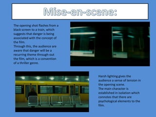 The opening shot flashes from a
black screen to a train, which
suggests that danger is being
associated with the concept of
the film.
Through this, the audience are
aware that danger will be a
recurring theme through-out
the film, which is a convention
of a thriller genre.


                                  Harsh lighting gives the
                                  audience a sense of tension in
                                  the opening scene.
                                  The main character is
                                  established in isolation which
                                  connotes that there are
                                  psychological elements to the
                                  film.
 