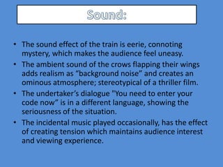 • The sound effect of the train is eerie, connoting
  mystery, which makes the audience feel uneasy.
• The ambient sound of the crows flapping their wings
  adds realism as “background noise” and creates an
  ominous atmosphere; stereotypical of a thriller film.
• The undertaker’s dialogue "You need to enter your
  code now” is in a different language, showing the
  seriousness of the situation.
• The incidental music played occasionally, has the effect
  of creating tension which maintains audience interest
  and viewing experience.
 
