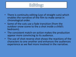 • There is continuity editing (use of straight cuts) which
  enables the narrative of the film to make sense in
  chronological order.
• Some of the cuts use a fade transition (from the
  outdoor snow scene to the a shot inside a child’s
  bedroom).
• The consistent match-on-action makes the production
  appear more convincing to its audience.
• The use of shot-reverse shot shows the reactions of the
  characters to one another and enhances the audiences
  experience as we feel more involved in the narrative.
 