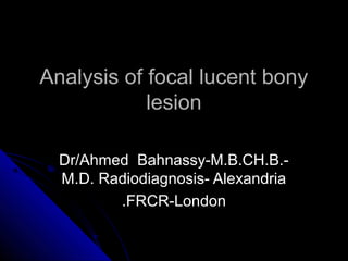 Analysis of focal lucent bony
            lesion

  Dr/Ahmed Bahnassy-M.B.CH.B.-
  M.D. Radiodiagnosis- Alexandria
         .FRCR-London
 