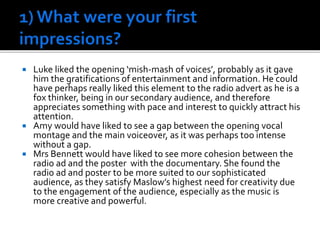  Luke liked the opening ‘mish-mash of voices’, probably as it gave
him the gratifications of entertainment and information. He could
have perhaps really liked this element to the radio advert as he is a
fox thinker, being in our secondary audience, and therefore
appreciates something with pace and interest to quickly attract his
attention.
 Amy would have liked to see a gap between the opening vocal
montage and the main voiceover, as it was perhaps too intense
without a gap.
 Mrs Bennett would have liked to see more cohesion between the
radio ad and the poster with the documentary. She found the
radio ad and poster to be more suited to our sophisticated
audience, as they satisfy Maslow’s highest need for creativity due
to the engagement of the audience, especially as the music is
more creative and powerful.
 