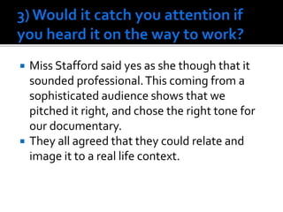  Miss Stafford said yes as she though that it
sounded professional.This coming from a
sophisticated audience shows that we
pitched it right, and chose the right tone for
our documentary.
 They all agreed that they could relate and
image it to a real life context.
 