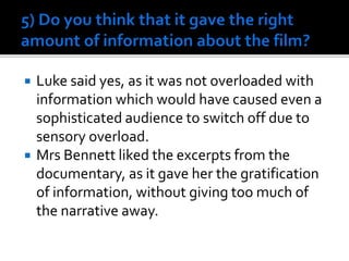  Luke said yes, as it was not overloaded with
information which would have caused even a
sophisticated audience to switch off due to
sensory overload.
 Mrs Bennett liked the excerpts from the
documentary, as it gave her the gratification
of information, without giving too much of
the narrative away.
 