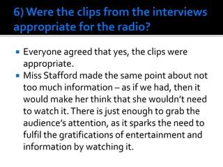  Everyone agreed that yes, the clips were
appropriate.
 Miss Stafford made the same point about not
too much information – as if we had, then it
would make her think that she wouldn’t need
to watch it.There is just enough to grab the
audience’s attention, as it sparks the need to
fulfil the gratifications of entertainment and
information by watching it.
 