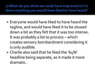  Everyone would have liked to have heard the
tagline, and would have liked it to be slowed
down a bit as they felt that it was too intense.
It was probably a lot to process – which
creates sensory bombardment considering it
is only audible.
 Charlie also said that he liked the ‘64%’
headline being separate, as it made it more
dramatic.
 