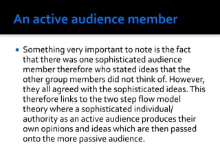  Something very important to note is the fact
that there was one sophisticated audience
member therefore who stated ideas that the
other group members did not think of. However,
they all agreed with the sophisticated ideas.This
therefore links to the two step flow model
theory where a sophisticated individual/
authority as an active audience produces their
own opinions and ideas which are then passed
onto the more passive audience.
 