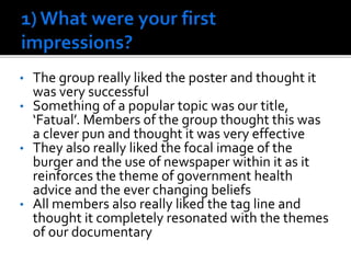 • The group really liked the poster and thought it
was very successful
• Something of a popular topic was our title,
‘Fatual’. Members of the group thought this was
a clever pun and thought it was very effective
• They also really liked the focal image of the
burger and the use of newspaper within it as it
reinforces the theme of government health
advice and the ever changing beliefs
• All members also really liked the tag line and
thought it completely resonated with the themes
of our documentary
 