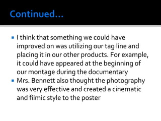  I think that something we could have
improved on was utilizing our tag line and
placing it in our other products. For example,
it could have appeared at the beginning of
our montage during the documentary
 Mrs. Bennett also thought the photography
was very effective and created a cinematic
and filmic style to the poster
 