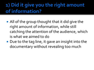  All of the group thought that it did give the
right amount of information, while still
catching the attention of the audience, which
is what we aimed to do
 Due to the tag line, it gave an insight into the
documentary without revealing too much
 