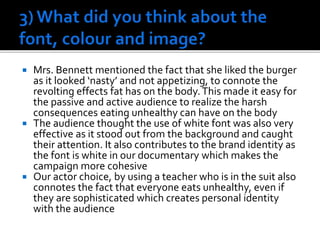  Mrs. Bennett mentioned the fact that she liked the burger
as it looked ‘nasty’ and not appetizing, to connote the
revolting effects fat has on the body.This made it easy for
the passive and active audience to realize the harsh
consequences eating unhealthy can have on the body
 The audience thought the use of white font was also very
effective as it stood out from the background and caught
their attention. It also contributes to the brand identity as
the font is white in our documentary which makes the
campaign more cohesive
 Our actor choice, by using a teacher who is in the suit also
connotes the fact that everyone eats unhealthy, even if
they are sophisticated which creates personal identity
with the audience
 