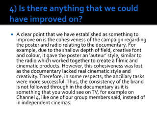  A clear point that we have established as something to
improve on is the cohesiveness of the campaign regarding
the poster and radio relating to the documentary. For
example, due to the shallow depth of field, creative font
and colour, it gave the poster an ‘auteur’ style, similar to
the radio which worked together to create a filmic and
cinematic products. However, this cohesiveness was lost
as the documentary lacked real cinematic style and
creativity.Therefore, in some respects, the ancillary tasks
were more successful.Thus, the consistency of the brand
is not followed through in the documentary as it is
something that you would see onTV, for example on
Channel 4, like one of our group members said, instead of
in independent cinemas.
 