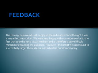 The focus group overall really enjoyed the radio advert and thought it was
a very effective product.We were very happy with our response due to the
fact that sound is not a visual medium and is therefore a very difficult
method of attracting the audience. However, I think that we used sound to
successfully target the audience and advertise our documentary.
 