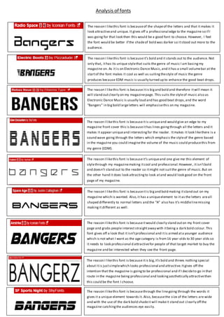 The reason I likethis font is becauseit’s bold and it stands out to the audience. Not
only that, ithas its unique stylethat suits the genre of music I am basingmy
magazine on. As it is on Electronic Dance Music,and ithas a small volumebar at the
startof the font makes it cool as well as suitingthestyle of music the genre
produces because EDM music is usually turned up to enhance the good beat drops.
The reason I likethis font is because itis bigand bold and therefore itwill mean it
will stand outclearly on my magazinepage. This suits the styleof music also as
Electronic Dance Music is usually loud and has good beat drops,and the word
“Bangers” in bigbold largeletters will emphasisethis on my magazine.
The reason I likethis font is becauseitis uniqueand would give an edge to my
magazine front cover this is becauseithas lines goingthrough all the letters and it
makes it appear uniqueand interestingfor the reader. Itmakes it look likethere is a
sound wave going through the letters which emphasis the styleof the genre based
in the magazine you could imaginethe volume of the music could producethis from
my genre (EDM).
The reason I likethis font is becauseit’s uniqueand one give me this element of
stylethrough my magazinemaking itcool and professional.However, itisn’tbold
and doesn’t stand out to the reader so itmight not suitthe genre of music.But on
the other hand it does look attractingto look atand would look good on the front
page of my magazine.
The reason I likethis font is becauseitis bigand bold making itstand out on my
magazine which is wanted. Also,it has a uniqueelement to it as the letters areall
shaped differently to normal letters and the “A” also has it’s middlelinemissing
makingit different as well.
The reason I likethis font is becauseitwould clearly stand outon my front cover
page and grabs people interest straightaway with itbeing a dark bold colour.This
font gives off a look that it isn’tprofessional and itis aimed ata younger audience
which is not what I want as the age category is from16 year olds to 30 year olds so
it needs to look professional d attractivefor people of that target market to buy the
magazine and be interested when they see the front page.
The reason I likethis font is becauseitis big,it’s bold and threes nothing special
about itis justsimplewhich looks professional and attractive.Itgives off the
intention that the magazine is goingto be professional and if I decideto go in that
route in the magazine being professional and lookingaesthetically attractivethen
this could be the font I choose.
The reason I likethis font is becauseof the shapeof the letters and that it makes it
look attractiveand unique. It gives off a professional edge to the magazine so if I
was going for that look then this would be a good font to choose. However, I feel
the font would be better if the shadeof bold was darker so itstood out more to the
audience.
The reason I likethis font is becausethrough the linegoing through the words it
gives it a unique element towards it. Also, becausethe size of the letters are wide
and with the use of the dark bold shadeit will makeit stand out cl early off the
magazine catchingthe audiences eye easily.
Analysis of fonts
 