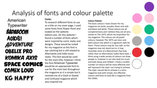 Analysis of fonts and colour palette
American
Typewriter
Magazine
Fonts:
To research different fonts to use
as a title on my cover page, I used
some fonts from Power Point and
looked on the website
dafont.com. On this website I
found a number of fonts which
were inspired by comic styles and
designs. These would be suited
for my magazine as this font is
eye catching but is still related to
Alternative and Indie music
styles. This font would be used
for the main title, however I think
the font American Typewriter
would be an appropriate font to
use for the main text throughout
the magazine as it is simple but it
reminds me of a Clash or Dazed
and Confused magazine which
also inspired me.
Colour Palette:
The basic colours I have chosen for my
magazine are pinks, purples, blues and reds
and black and white. These colours are all
complementary and I believe they are all very
similar to The 1975, which my inspiration for
my magazine. The colours are all pastel
colours, however The 1975 use neon and
bold colours too which is a signature style for
them. These colours may be ‘too safe’ so the
magazine may not stand out or, it may
resemble more of a Mainstream Pop look,
rather than an Alternative/ Indie/ Rock style. I
think using a wide variety of colours can draw
people in, however it can also look too much
and look cheap and childish. I think a smaller
number of colours will be more affective and
will represent the style I am trying to achieve.
The style I would like to achieve is a retro
magazine look with simple, but effective
colours and fonts to look like a magazine from
the 1950s.
 