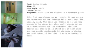 Font: Lucida Grande 
Size: 20 
Font Style: Bold 
Colour: White 
Alignment: Each title was aligned in a different place 
This font was chosen as we thought it was unique 
and different to the average Arial font that was 
usually used. The size was chosen as it was big 
enough to be seen, but also small enough to not 
be a distraction for the audience. The font 
colour was chosen as it stood out in each shot 
and was easily noticeable by viewers, a shadow 
was also added to the text to make it easier to 
read. 
 