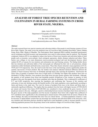 Journal of Biology, Agriculture and Healthcare                                                         www.iiste.org
ISSN 2224-3208 (Paper) ISSN 2225-093X (Online)
Vol 2, No.10, 2012


     ANALYSIS OF FOREST TREE SPECIES RETENTION AND
     CULTIVATION IN RURAL FARMING SYSTEMS IN CROSS
                  RIVER STATE, NIGERIA.

                                               Ajake, Anim O. (Ph.D)
                                Department of Geography and Environment Science
                                                University of Calabar
                                          P. O. Box 3667, Calabar- Nigeria
                               E-mail:ajakeunical@yahoo.com: Phone: 08036669251

Abstract
The study assessed forest tree species retention and cultivation habits of the people in rural farming systems of Cross
River State, Nigeria. The study covers the rainforest zone of Cross River State extending from Biase, Yakurr, Obubra,
Etung, Ikom, Boki, Obudu to Obanliku. The Participatory Rural Appraisal (PRA) method, household questionnaire
survey techniques and field inventory and measurement were used to collect primary data for analysis. The Principal
component Analysis (PCA) was adopted to reduce nine factors of forest trees retention and cultivation habits of rural
people such as economic, socio-cultural,, food, ecological, agronomic, shelter, distance reduction and others. These
factors were collapse to two main dimensions (socio-economic/ecological and rural development factors), which
explain 86.56% of reasons for tree retention and culmination into rural farming systems. The finding further shows
that tree retention and cultivation habits of the rural people are influenced by their role in soil protection, climate
moderation within farmlands and biodiversity conservation. These three factors attracted a mean population of 67.22,
59.89 and 57.56 respectively. Also, the result reveals that trees in the rural farming systems significantly predict the
quantity and income of forest products. But, the student t-test analysis indicated statistical difference between the
quantity of forest resources from trees on farmlands and high forest, thus rejecting the hypothesis. And because the
mean value of quantity of products from trees in high forest (12,108.60g) was higher than products from trees on
farmlands (7,914kg), therefore, trees products from high forest provides greater quantity than farmlands. Although,
the quantity of tree products from forest and farmlands predicts 99.6percent of the variance in quantity of rural
products in the area, but quantity from forest contribute more than the farmlands. This is indicated by coefficients of
0.77 and 0.499 receptively, thus rejecting the hypothesis and confirming that “because of the retention and
cultivation of trees into farming systems the benefits profile of the study population varies significantly according to
farms and forests in the study area. The t-test for income of products from trees in the forests and farms show a
statistically significant difference. This implies that tree products from the forest with higher income of N705,284.94
per annum and income from farms (N357,288.568) was considered to have predicted the gross income of rural
people per annum in the area. Although, a positive relationship between income of products from forest and farms to
the gross income of the study population exist but income of products from forest with a higher beta coefficient of
0.67 contributes more significantly to the estimated gross annual income of the people from all sources. Based on the
above findings, the study recommended that since trees are critical factors to human population existence, it may
be necessary to adopt landuse systems that can encourage tree retention and cultivation habits in the rural areas. Also,
tree retention and cultivation practices should be improved in rural farmlands in order to increase benefits vis-à-vis
reducing population pressure from the primary forest in the rainforest villages of Cross River State, Nigeria.


Keywords: Tree retention, Tree cultivation, Forest, Farming system, Quantity and Income.
                                                          60
 