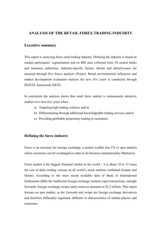 ANALYSIS OF THE RETAIL FOREX TRADING INDUSRTY<br />Executive summary<br />This report is analysing forex retail trading industry. Defining the industry is based on market participants’ segmentation and on BIS stats collected from 54 central banks and monetary authorities. Industry-specific factors, threats and attractiveness are assessed through five forces analysis (Porter). Broad environmental influences and market development evaluation analysis for next five years is conducted through PESTEL framework (OUP). <br />In conclusion the analysis shows that retail forex market is continuously attractive market over next five years when:<br />,[object Object]